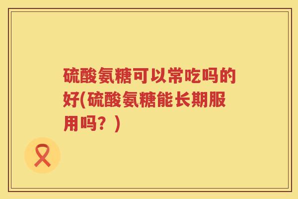 硫酸氨糖可以常吃吗的好(硫酸氨糖能长期服用吗?) 硫酸氨糖可以常吃吗的好(硫酸氨糖能长期服用吗?)
