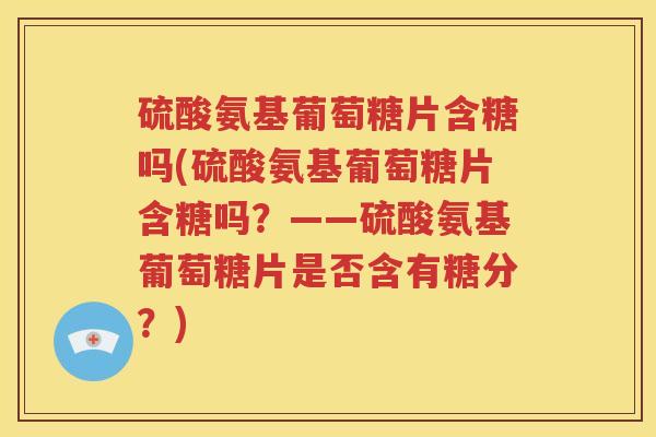 硫酸氨基葡萄糖片含糖吗(硫酸氨基葡萄糖片含糖吗？——硫酸氨基葡萄糖片是否含有糖分？)
