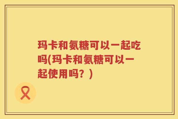 玛卡和氨糖可以一起吃吗(玛卡和氨糖可以一起使用吗？)