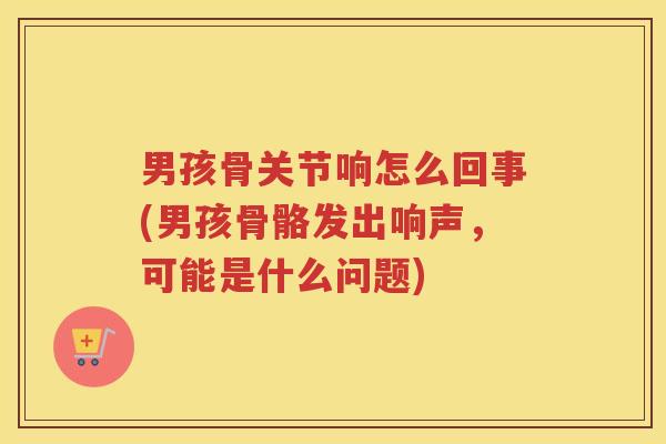 男孩骨关节响怎么回事(男孩骨骼发出响声，可能是什么问题)
