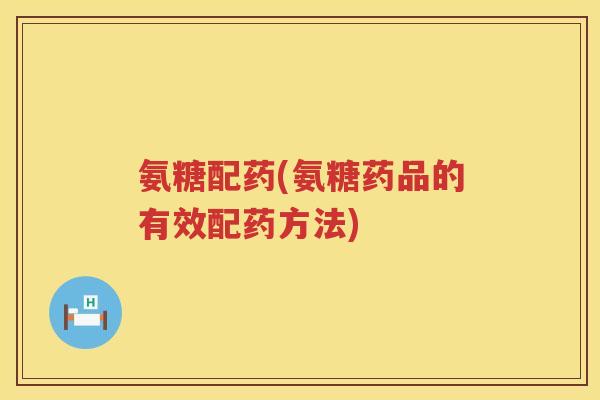 氨糖配药(氨糖药品的有效配药方法) 氨糖配药(氨糖药品的有效配药方法)