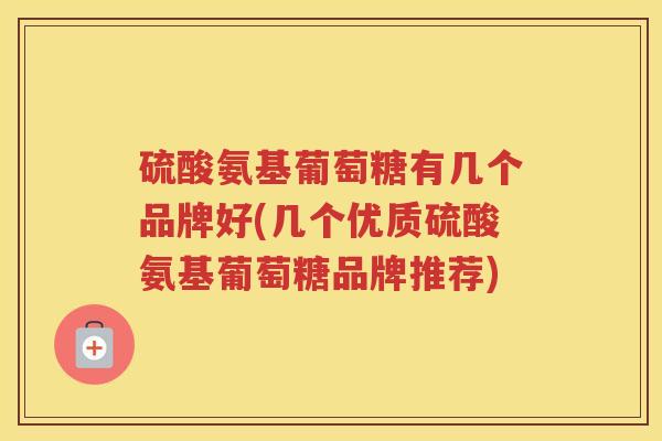 硫酸氨基葡萄糖有几个品牌好(几个优质硫酸氨基葡萄糖品牌推荐) 硫酸氨基葡萄糖有几个品牌好(几个优质硫酸氨基葡萄糖品牌推荐)