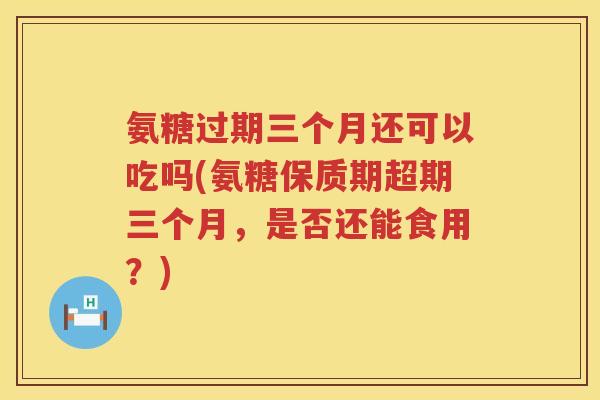 氨糖过期三个月还可以吃吗(氨糖保质期超期三个月,是否还能食用?) 氨糖过期三个月还可以吃吗(氨糖保质期超期三个月,是否还能食用?)