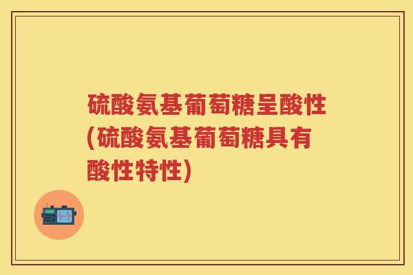 硫酸氨基葡萄糖呈酸性(硫酸氨基葡萄糖具有酸性特性)