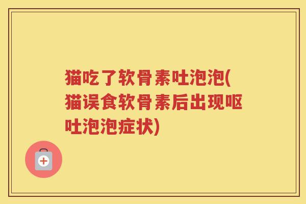 猫吃了软骨素吐泡泡(猫误食软骨素后出现泡泡症状)