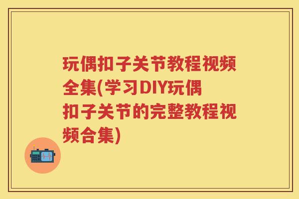 玩偶扣子关节教程视频全集(学习DIY玩偶扣子关节的完整教程视频合集)
