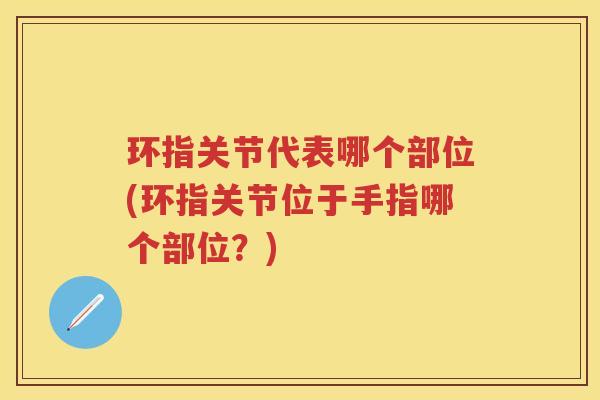 环指关节代表哪个部位(环指关节位于手指哪个部位?) 环指关节代表哪个部位(环指关节位于手指哪个部位?)
