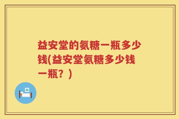 益安堂的氨糖一瓶多少钱(益安堂氨糖多少钱一瓶?) 益安堂的氨糖一瓶多少钱(益安堂氨糖多少钱一瓶?)