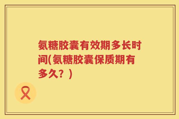 氨糖胶囊有效期多长时间(氨糖胶囊保质期有多久?) 氨糖胶囊有效期多长时间(氨糖胶囊保质期有多久?)