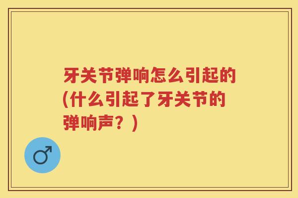 牙关节弹响怎么引起的(什么引起了牙关节的弹响声？)