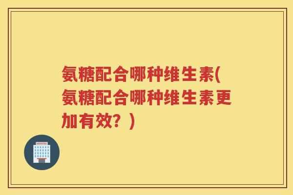 氨糖配合哪种维生素(氨糖配合哪种维生素更加有效？)