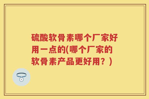 硫酸软骨素哪个厂家好用一点的(哪个厂家的软骨素产品更好用？)
