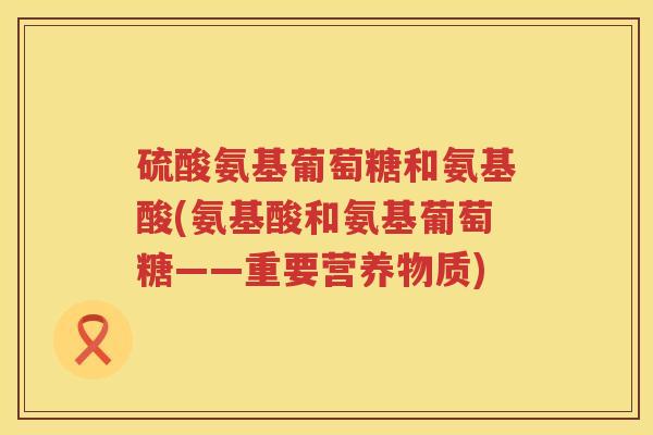硫酸氨基葡萄糖和氨基酸(氨基酸和氨基葡萄糖——重要营养物质) 硫酸氨基葡萄糖和氨基酸(氨基酸和氨基葡萄糖——重要营养物质)