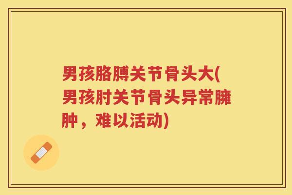 男孩胳膊关节骨头大(男孩肘关节骨头异常臃肿，难以活动)