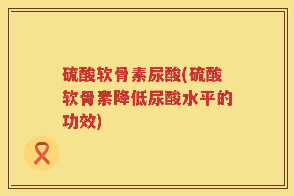 硫酸软骨素尿酸(硫酸软骨素降低尿酸水平的功效) 硫酸软骨素尿酸(硫酸软骨素降低尿酸水平的功效)
