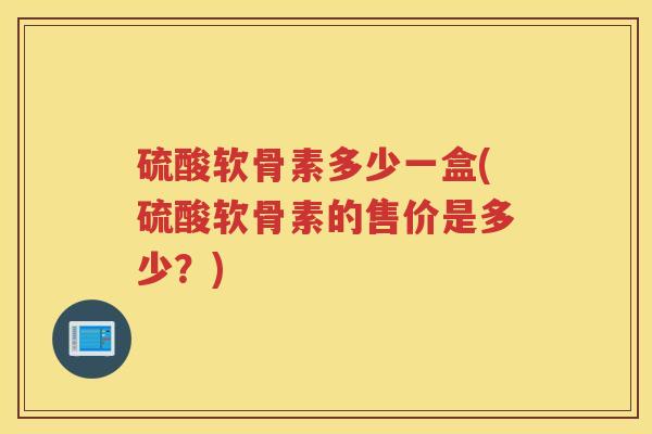 硫酸软骨素多少一盒(硫酸软骨素的售价是多少？)
