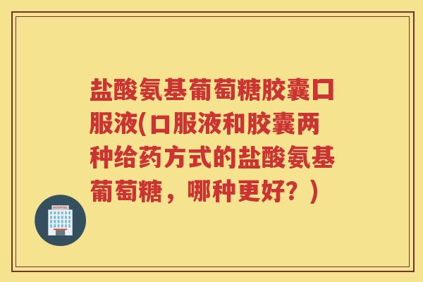 盐酸氨基葡萄糖胶囊囗服液(口服液和胶囊两种给药方式的盐酸氨基葡萄糖,哪种更好?) 盐酸氨基葡萄糖胶囊囗服液(口服液和胶囊两种给药方式的盐酸氨基葡萄糖,哪种更好?)
