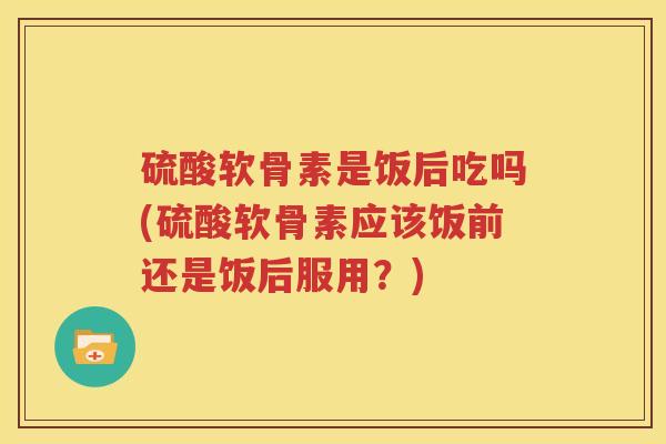 硫酸软骨素是饭后吃吗(硫酸软骨素应该饭前还是饭后服用?) 硫酸软骨素是饭后吃吗(硫酸软骨素应该饭前还是饭后服用?)