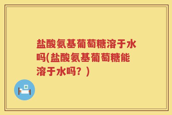 盐酸氨基葡萄糖溶于水吗(盐酸氨基葡萄糖能溶于水吗?) 盐酸氨基葡萄糖溶于水吗(盐酸氨基葡萄糖能溶于水吗?)