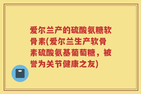 爱尔兰产的硫酸氨糖软骨素(爱尔兰生产软骨素硫酸氨基葡萄糖,被誉为关节健康之友) 爱尔兰产的硫酸氨糖软骨素(爱尔兰生产软骨素硫酸氨基葡萄糖,被誉为关节健康之友)