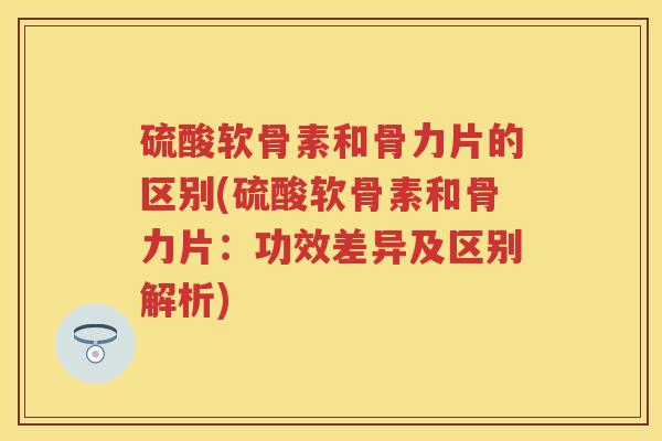 硫酸软骨素和骨力片的区别(硫酸软骨素和骨力片:功效差异及区别解析) 硫酸软骨素和骨力片的区别(硫酸软骨素和骨力片:功效差异及区别解析)