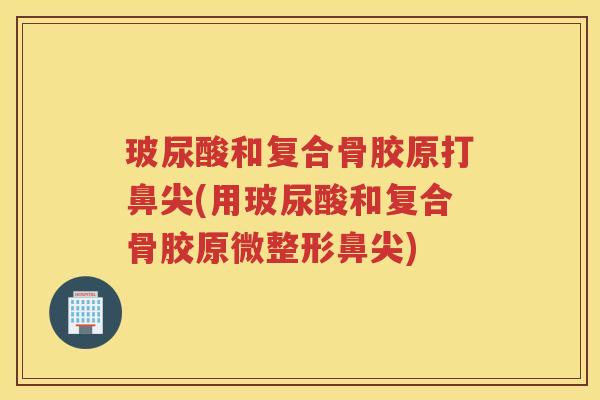 玻尿酸和复合骨胶原打鼻尖(用玻尿酸和复合骨胶原微整形鼻尖) 玻尿酸和复合骨胶原打鼻尖(用玻尿酸和复合骨胶原微整形鼻尖)