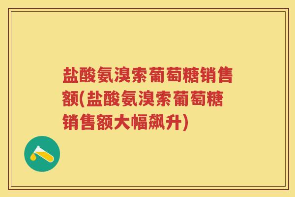 盐酸氨溴索葡萄糖销售额(盐酸氨溴索葡萄糖销售额大幅飙升)