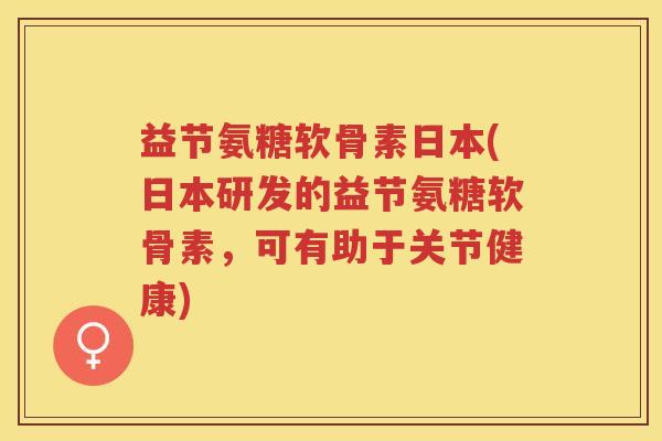 益节氨糖软骨素日本(日本研发的益节氨糖软骨素，可有助于关节健康)