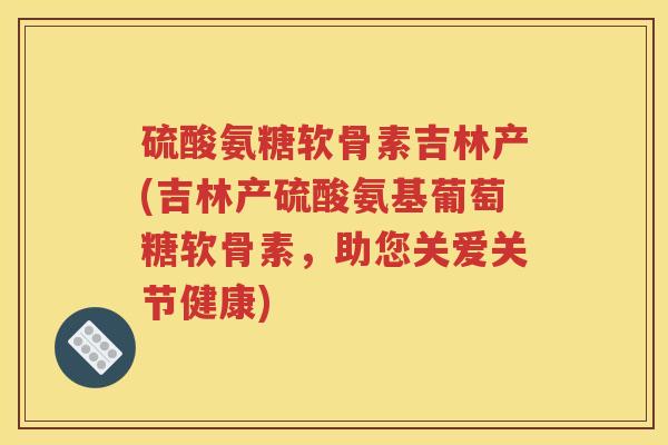 硫酸氨糖软骨素吉林产(吉林产硫酸氨基葡萄糖软骨素，助您关爱关节健康)