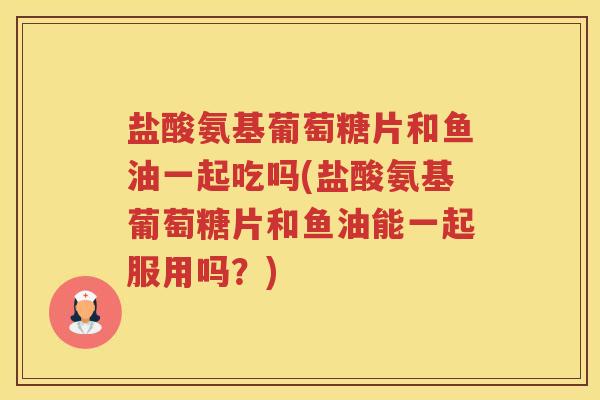 盐酸氨基葡萄糖片和鱼油一起吃吗(盐酸氨基葡萄糖片和鱼油能一起服用吗?) 盐酸氨基葡萄糖片和鱼油一起吃吗(盐酸氨基葡萄糖片和鱼油能一起服用吗?)