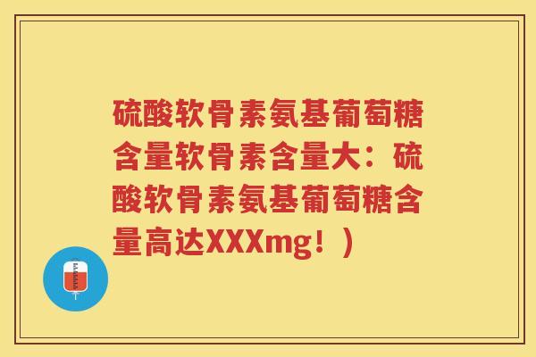 硫酸软骨素氨基葡萄糖含量软骨素含量大:硫酸软骨素氨基葡萄糖含量高达XXXmg!) 硫酸软骨素氨基葡萄糖含量软骨素含量大:硫酸软骨素氨基葡萄糖含量高达XXXmg!)