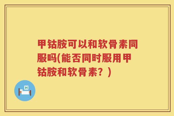 甲钴胺可以和软骨素同服吗(能否同时服用甲钴胺和软骨素?) 甲钴胺可以和软骨素同服吗(能否同时服用甲钴胺和软骨素?)
