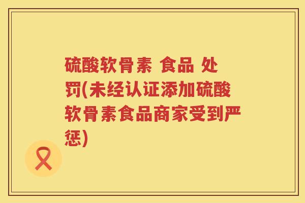 硫酸软骨素 食品 处罚(未经认证添加硫酸软骨素食品商家受到严惩)