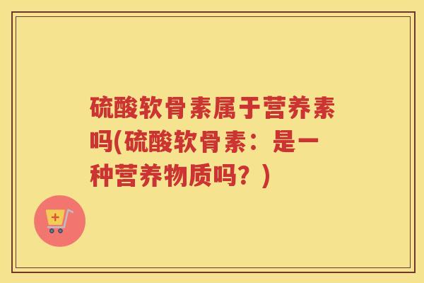 硫酸软骨素属于营养素吗(硫酸软骨素:是一种营养物质吗?) 硫酸软骨素属于营养素吗(硫酸软骨素:是一种营养物质吗?)
