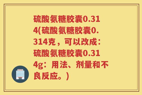 硫酸氨糖胶囊0.314(硫酸氨糖胶囊0.314克，可以改成：硫酸氨糖胶囊0.314g：用法、剂量和不良反应。)