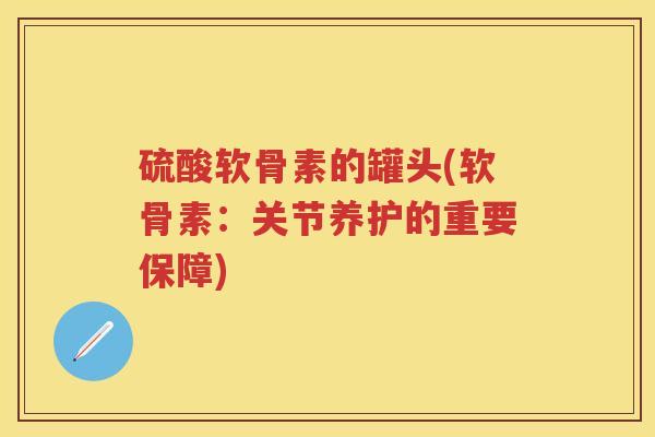 硫酸软骨素的罐头(软骨素：关节养护的重要保障)