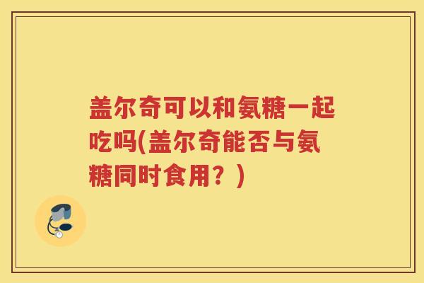 盖尔奇可以和氨糖一起吃吗(盖尔奇能否与氨糖同时食用？)