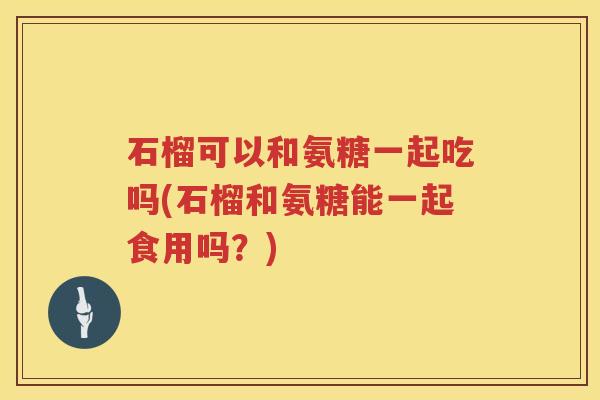 石榴可以和氨糖一起吃吗(石榴和氨糖能一起食用吗?) 石榴可以和氨糖一起吃吗(石榴和氨糖能一起食用吗?)