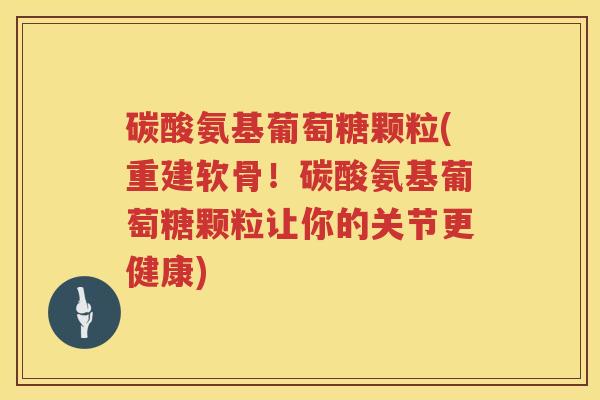 碳酸氨基葡萄糖颗粒(重建软骨!碳酸氨基葡萄糖颗粒让你的关节更健康) 碳酸氨基葡萄糖颗粒(重建软骨!碳酸氨基葡萄糖颗粒让你的关节更健康)
