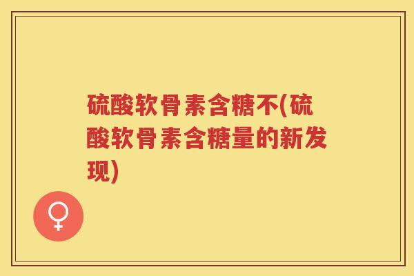 硫酸软骨素含糖不(硫酸软骨素含糖量的新发现)