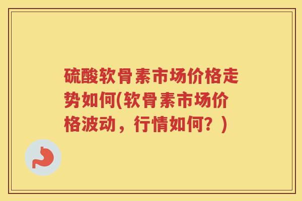 硫酸软骨素市场价格走势如何(软骨素市场价格波动,行情如何?) 硫酸软骨素市场价格走势如何(软骨素市场价格波动,行情如何?)