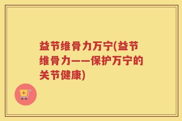 益节维骨力万宁(益节维骨力——保护万宁的关节健康) 益节维骨力万宁(益节维骨力——保护万宁的关节健康)