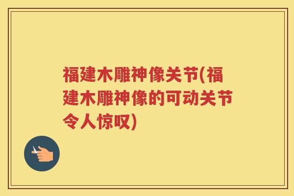 福建木雕神像关节(福建木雕神像的可动关节令人惊叹)