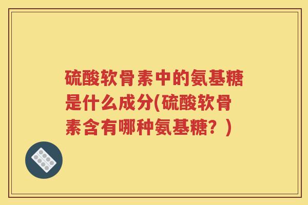 硫酸软骨素中的氨基糖是什么成分(硫酸软骨素含有哪种氨基糖？)