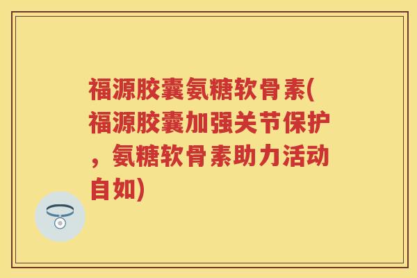 福源胶囊氨糖软骨素(福源胶囊加强关节保护,氨糖软骨素助力活动自如) 福源胶囊氨糖软骨素(福源胶囊加强关节保护,氨糖软骨素助力活动自如)