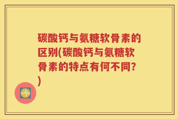 碳酸钙与氨糖软骨素的区别(碳酸钙与氨糖软骨素的特点有何不同？)