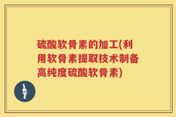 硫酸软骨素的加工(利用软骨素提取技术制备高纯度硫酸软骨素) 硫酸软骨素的加工(利用软骨素提取技术制备高纯度硫酸软骨素)