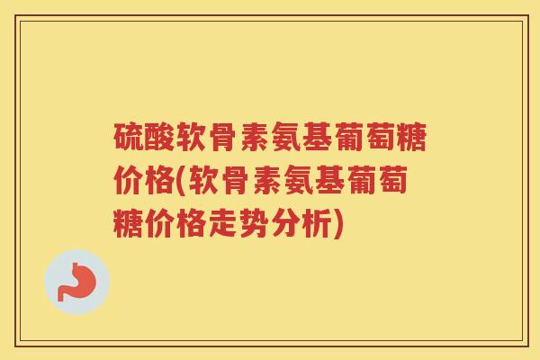 硫酸软骨素氨基葡萄糖价格(软骨素氨基葡萄糖价格走势分析) 硫酸软骨素氨基葡萄糖价格(软骨素氨基葡萄糖价格走势分析)