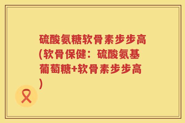 硫酸氨糖软骨素步步高(软骨保健:硫酸氨基葡萄糖+软骨素步步高) 硫酸氨糖软骨素步步高(软骨保健:硫酸氨基葡萄糖+软骨素步步高)