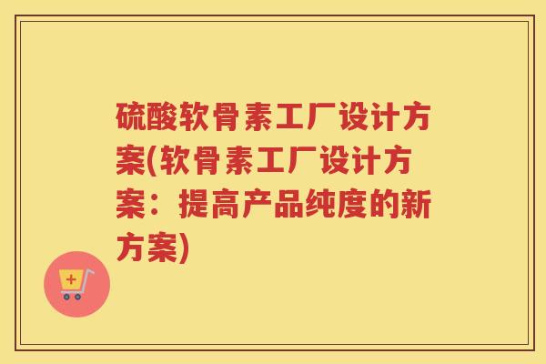 硫酸软骨素工厂设计方案(软骨素工厂设计方案:提高产品纯度的新方案) 硫酸软骨素工厂设计方案(软骨素工厂设计方案:提高产品纯度的新方案)